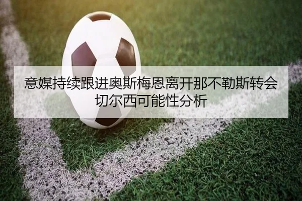 意媒持续跟进奥斯梅恩离开那不勒斯转会切尔西可能性分析