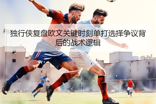 独行侠复盘欧文关键时刻单打选择争议背后的战术逻辑