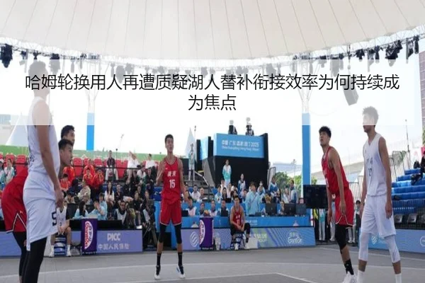 哈姆轮换用人再遭质疑湖人替补衔接效率为何持续成为焦点