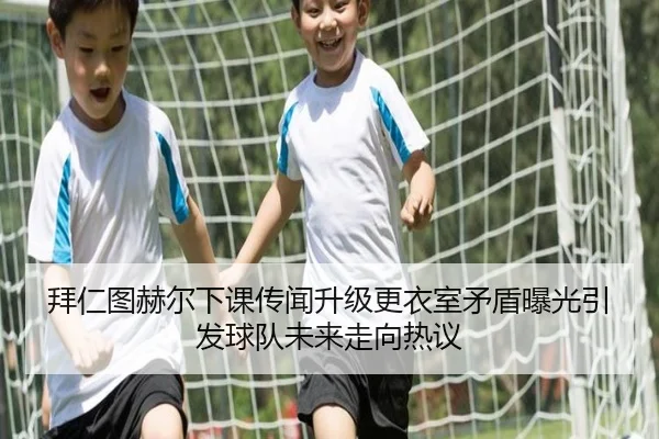 拜仁图赫尔下课传闻升级更衣室矛盾曝光引发球队未来走向热议
