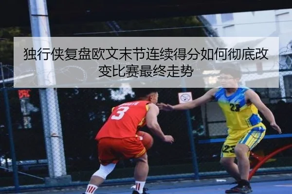 独行侠复盘欧文末节连续得分如何彻底改变比赛最终走势