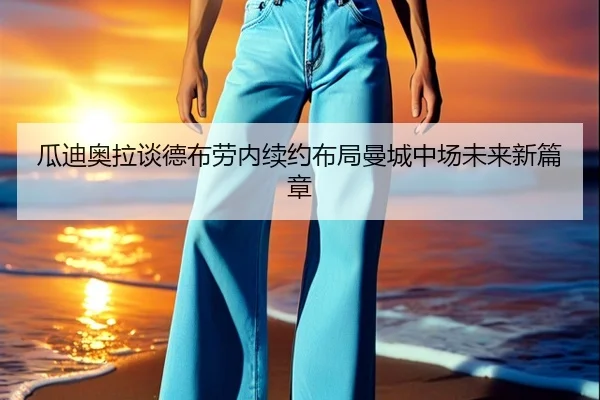瓜迪奥拉谈德布劳内续约布局曼城中场未来新篇章
