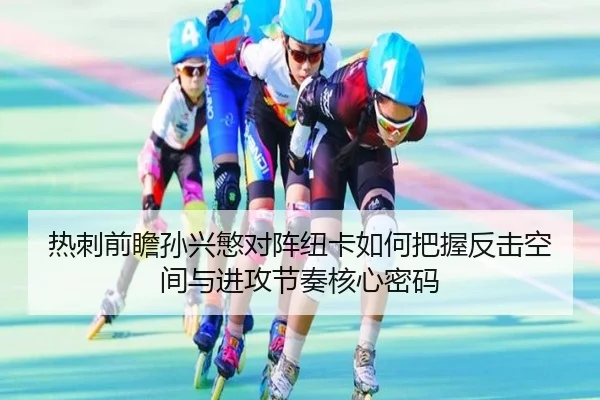 热刺前瞻孙兴慜对阵纽卡如何把握反击空间与进攻节奏核心密码