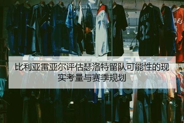比利亚雷亚尔评估瑟洛特留队可能性的现实考量与赛季规划