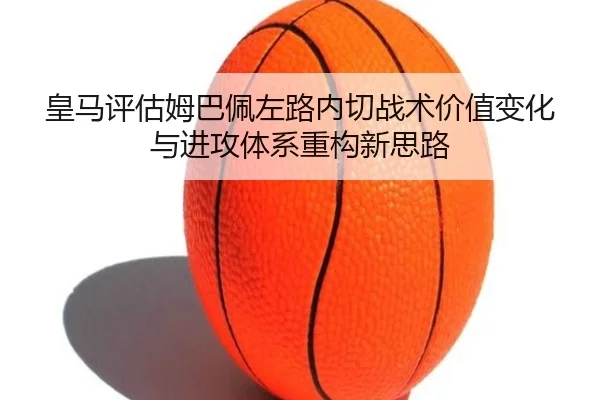 皇马评估姆巴佩左路内切战术价值变化与进攻体系重构新思路