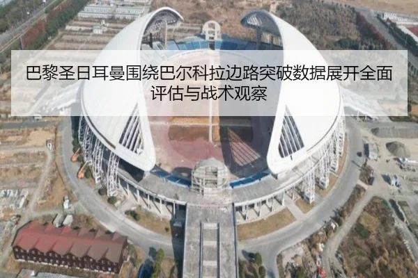巴黎圣日耳曼围绕巴尔科拉边路突破数据展开全面评估与战术观察