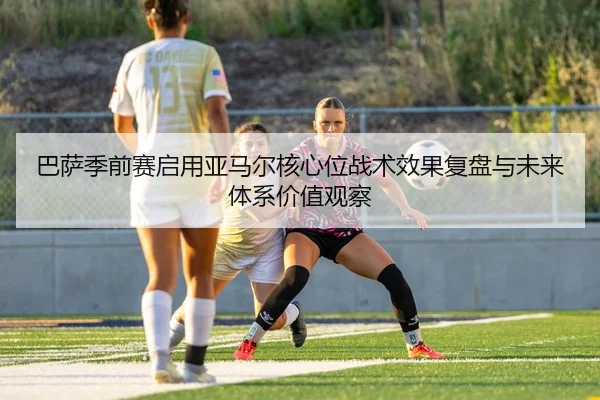 巴萨季前赛启用亚马尔核心位战术效果复盘与未来体系价值观察