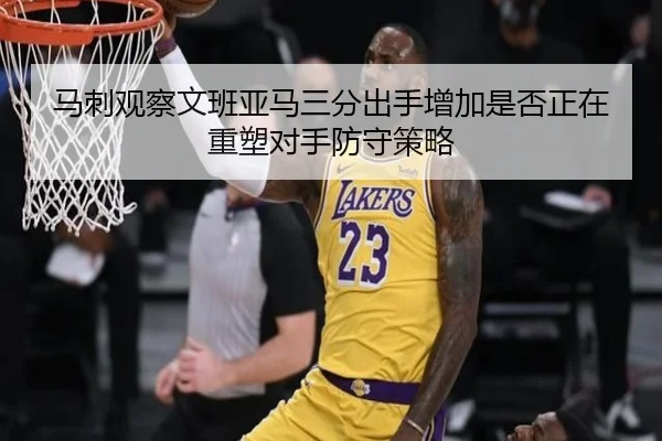 马刺观察文班亚马三分出手增加是否正在重塑对手防守策略