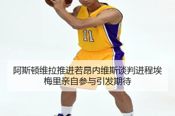 阿斯顿维拉推进若昂内维斯谈判进程埃梅里亲自参与引发期待