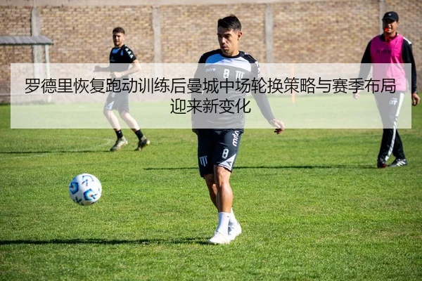 罗德里恢复跑动训练后曼城中场轮换策略与赛季布局迎来新变化