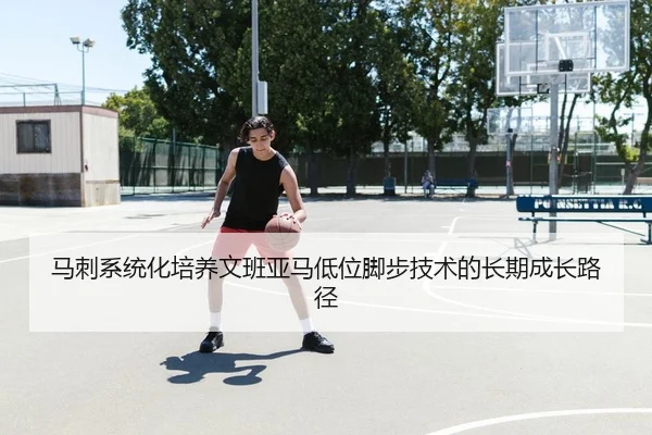 马刺系统化培养文班亚马低位脚步技术的长期成长路径