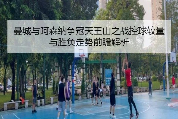 曼城与阿森纳争冠天王山之战控球较量与胜负走势前瞻解析