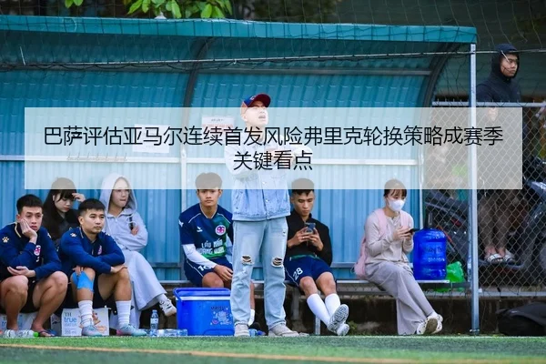 巴萨评估亚马尔连续首发风险弗里克轮换策略成赛季关键看点